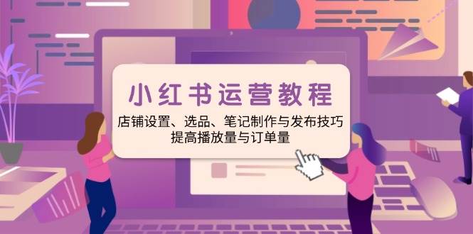 小红书运营教程：店铺设置、选品、笔记制作与发布技巧、提高播放量与订&#8230;